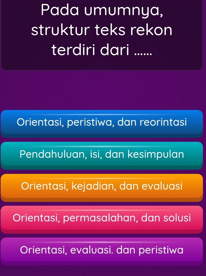 Pada umumnya,
struktur teks rekon
terdiri dari ......
Orientasi, peristiwa, dan reorintasi
Pendahuluan, isi, dan kesimpulan
Orientasi, kejadian, dan evaluasi
Orientasi, permasalahan, dan solusi
Orientasi, evaluasi. dan peristiwa