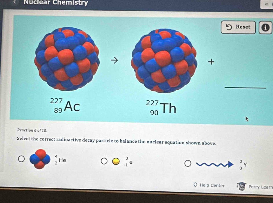 Nuclear Chemistry
Reset a
_
Reaction 6 of 10.
Select the correct radioactive decay particle to balance the nuclear equation shown above.
_2^(4He
beginarray)r 0 -1endarray ∈ 1
_0^0Y
Help Center Perry Learn