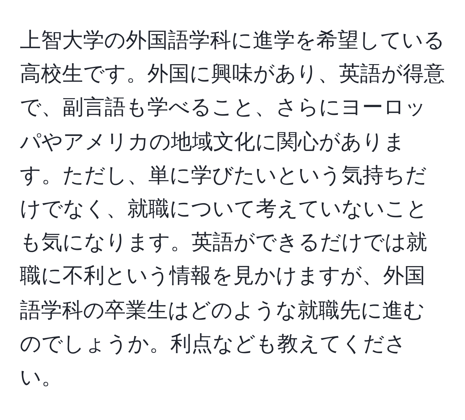 上智大学の外国語学科に進学を希望している高校生です。外国に興味があり、英語が得意で、副言語も学べること、さらにヨーロッパやアメリカの地域文化に関心があります。ただし、単に学びたいという気持ちだけでなく、就職について考えていないことも気になります。英語ができるだけでは就職に不利という情報を見かけますが、外国語学科の卒業生はどのような就職先に進むのでしょうか。利点なども教えてください。