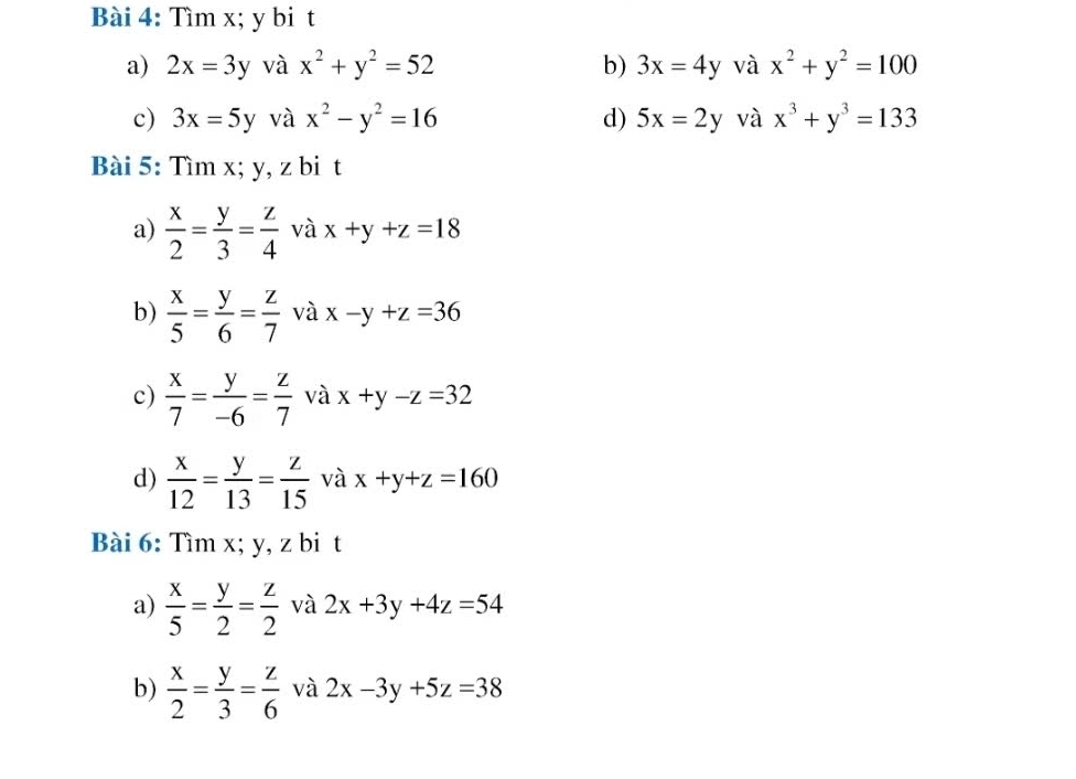 Tìm x; y bi t 
a) 2x=3y và x^2+y^2=52 b) 3x=4y và x^2+y^2=100
c) 3x=5y và x^2-y^2=16 d) 5x=2y và x^3+y^3=133
Bài 5: Tìm x; y, z bi t 
a)  x/2 = y/3 = z/4  và x+y+z=18
b)  x/5 = y/6 = z/7  và x-y+z=36
c)  x/7 = y/-6 = z/7  và x+y-z=32
d)  x/12 = y/13 = z/15  và x+y+z=160
Bài 6: Tìm x; y, z bi t 
a)  x/5 = y/2 = z/2  và 2x+3y+4z=54
b)  x/2 = y/3 = z/6  và 2x-3y+5z=38