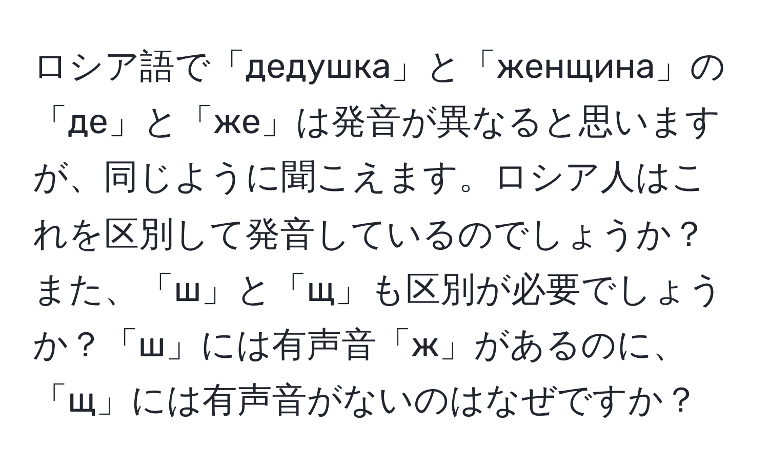 ロシア語で「дедушка」と「женщина」の「де」と「же」は発音が異なると思いますが、同じように聞こえます。ロシア人はこれを区別して発音しているのでしょうか？また、「ш」と「щ」も区別が必要でしょうか？「ш」には有声音「ж」があるのに、「щ」には有声音がないのはなぜですか？