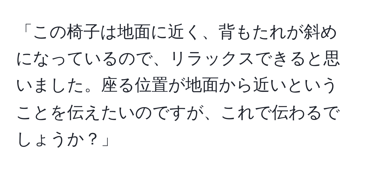 「この椅子は地面に近く、背もたれが斜めになっているので、リラックスできると思いました。座る位置が地面から近いということを伝えたいのですが、これで伝わるでしょうか？」