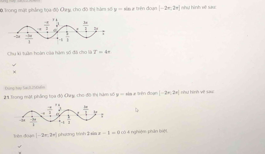 ung này Sai,0.23Điei
0.Trong mặt phẳng tọa độ Oxy, cho đồ thị hàm số y=sin x trên đoạn [-2π ;2π ] như hình vẽ sau:
Chu kì tuần hoàn của hàm số đã cho là T=4π .
×
Đúng hay Sai,0.25Điểm
21.Trong mặt phầng tọa độ Oxy, cho đồ thị hàm số y= sin x trên đoạn [-2π ;2π ] như hình vẽ sau:
Trên đoạn [-2π ;2π ] phương trình 2sin x-1=0co 4 nghiệm phân biệt.
Y