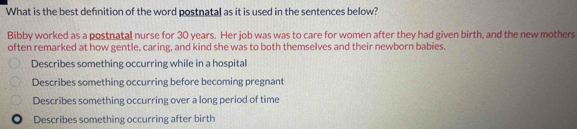 What is the best defnition of the word postnatal as it is used in the sentences below?
Bibby worked as a postnatal nurse for 30 years. Her job was was to care for women after they had given birth, and the new mothers
often remarked at how gentle, caring, and kind she was to both themselves and their newborn babies.
Describes something occurring while in a hospital
Describes something occurring before becoming pregnant
Describes something occurring over a long period of time. Describes something occurring after birth