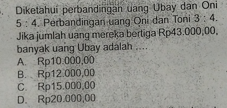 Diketahui perbandingan uang Übay dan Oni
5:4 Perbandingan uang Oni dan Toni 3:4. 
Jika jumlah uang mereka bertiga Rp43.000,00,
banyak uang Ubay adalah ....
A. Rp10.000,00
B. Rp12.000,00
C. Rp15.000,00
D. Rp20.000,00