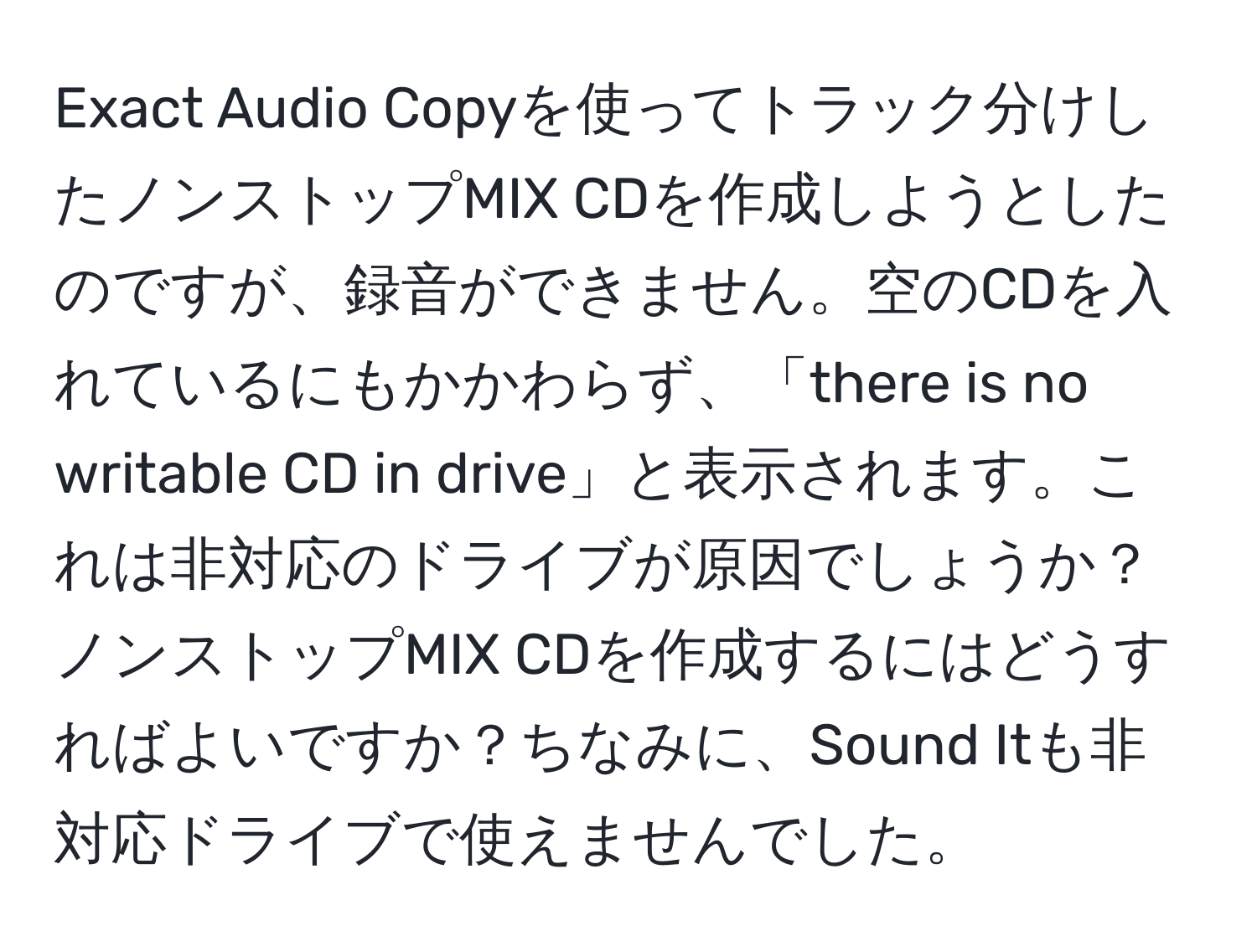 Exact Audio Copyを使ってトラック分けしたノンストップMIX CDを作成しようとしたのですが、録音ができません。空のCDを入れているにもかかわらず、「there is no writable CD in drive」と表示されます。これは非対応のドライブが原因でしょうか？ノンストップMIX CDを作成するにはどうすればよいですか？ちなみに、Sound Itも非対応ドライブで使えませんでした。