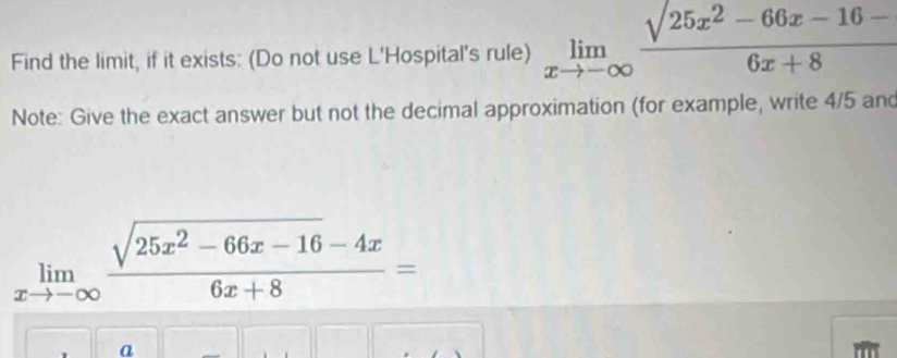 Find the limit, if it exists: (Do not use L'Hospital's rule) limlimits _xto -∈fty  (sqrt(25x^2-66x-16-))/6x+8 
Note: Give the exact answer but not the decimal approximation (for example, write 4/5 and
limlimits _xto -∈fty  (sqrt(25x^2-66x-16)-4x)/6x+8 =
a