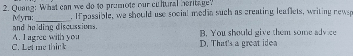 Quang: What can we do to promote our cultural heritage?
Myra: _. If possible, we should use social media such as creating leaflets, writing newsp
and holding discussions.
A. I agree with you
B. You should give them some advice
C. Let me think D. That's a great idea