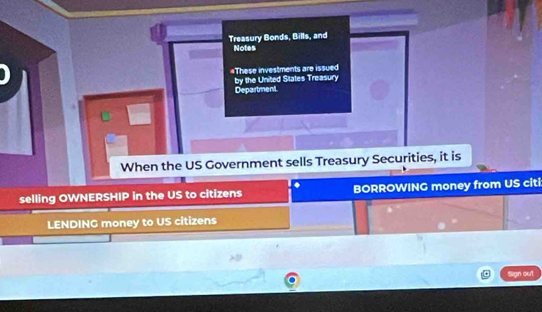 Treasury Bonds, Bills, and 
Notes 
#These investments are issued 
by the United States Treasury 
Department 
When the US Government sells Treasury Securities, it is 
. 
selling OWNERSHIP in the US to citizens BORROWING money from US citi 
LENDING money to US citizens 
Sign out