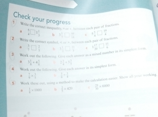 Check your progress 
1 / Write the correct inequality. = or #, between each pair of fractions 
a  6/4 □ 1 1/3  b 3 1/7 □  44/14  C 5 3/4 □  19/4 
2 Write the correct symbol. or >, between each pair of fractions 
a  3/7 □  2/5  b 3 1/2 □  11/3  C 1 17/20 □  11/6 
3 Work out the following. Give each answer as a mixed number in its simplest form. 
a 3 1/8 +4 5/8  b 2 3/4 +5 3/5 
4 Work out the following. Give each answer in its simplest form 
a  7/9 *  3/5  b  5/6 /  3/4 
5) Work these out, using a method to make the calculation easier. Show all your working. 
a  1/8 * 1000 b  2/5 * 420 C  29/30 * 6000