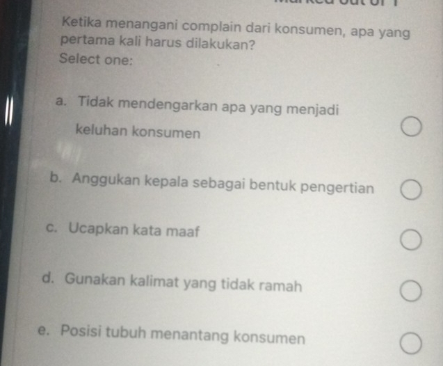 Ketika menangani complain dari konsumen, apa yang
pertama kali harus dilakukan?
Select one:
a. Tidak mendengarkan apa yang menjadi
keluhan konsumen
b. Anggukan kepala sebagai bentuk pengertian
c. Ucapkan kata maaf
d. Gunakan kalimat yang tidak ramah
e. Posisi tubuh menantang konsumen