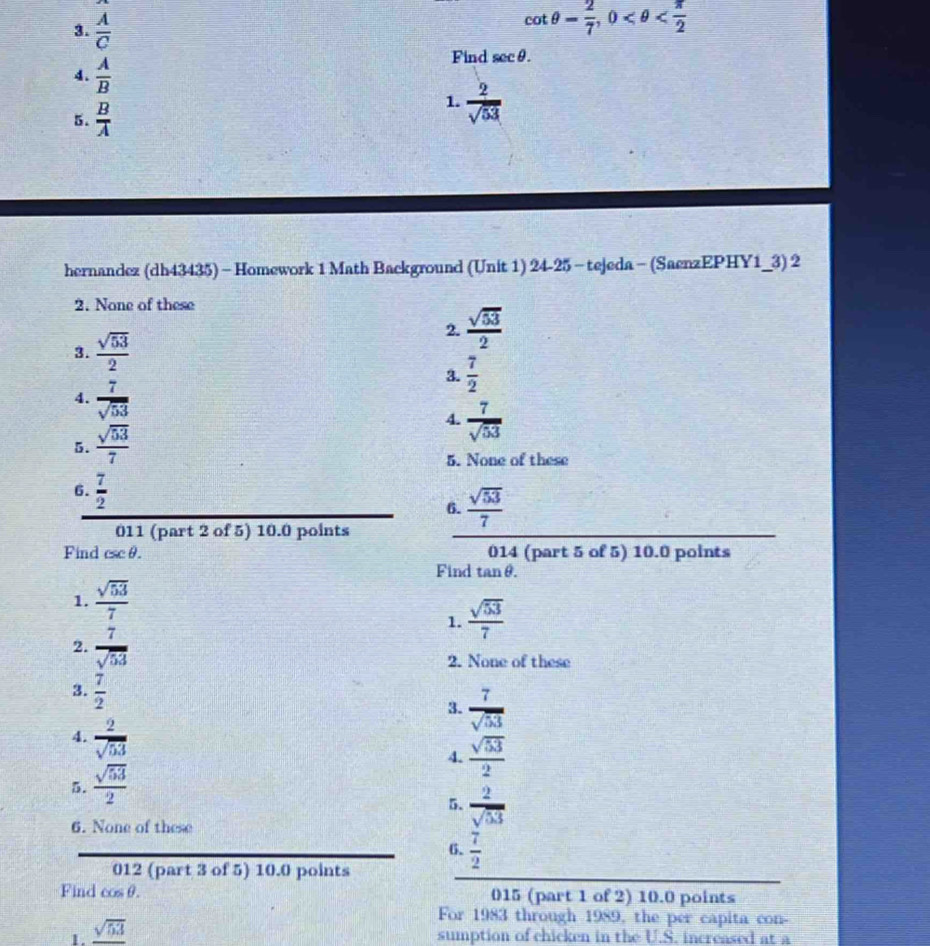  A/C 
cot θ = 2/7 , 0
4.  A/B 
Find sec θ. 
5.  B/A 
1.  2/sqrt(53) 
hernandez (dh43435) -Homework 1 Math Background (Unit 1) 24-25 - tejeda - (SaenzEPHY1_3) 2
2. None of these
2.  sqrt(53)/2 
3.  sqrt(53)/2 
3.  7/2 
4.  7/sqrt(53) 
4.  7/sqrt(53) 
5.  sqrt(53)/7 
5. None of these
6.  7/2 
_
6.  sqrt(53)/7 
011 (part 2 of 5) 10.0 points
014 (part 5 of 5) 10.0 points
Find csc θ. Find tanθ.
1.  sqrt(53)/7 
1.  sqrt(53)/7 
2.  7/sqrt(53) 
2. None of these
3.  7/2 
3.  7/sqrt(53) 
4.  2/sqrt(53) 
5.  sqrt(53)/2  4.  sqrt(53)/2 
5.  2/sqrt(53) 
6. None of these
6.  7/2 
012 (part 3 of 5) 10.0 points
Find cos θ. 015 (part 1 of 2) 10.0 points
For 1983 through 1989, the per capita con-
1. _ sqrt(53)
sumption of chicken in the U.S. increased at a