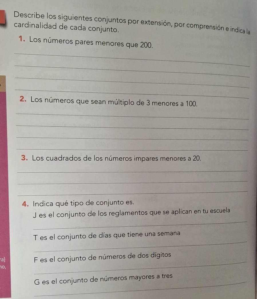 Describe los siguientes conjuntos por extensión, por comprensión e indica la 
cardinalidad de cada conjunto. 
1. Los números pares menores que 200. 
_ 
_ 
_ 
_ 
2. Los números que sean múltiplo de 3 menores a 100. 
_ 
_ 
_ 
_ 
3. Los cuadrados de los números impares menores a 20. 
_ 
_ 
_ 
4. Indica qué tipo de conjunto es. 
_ 
J es el conjunto de los reglamentos que se aplican en tu escuela 
_ 
T es el conjunto de días que tiene una semana 
_ 
ra F es el conjunto de números de dos dígitos
10, 
_G es el conjunto de números mayores a tres