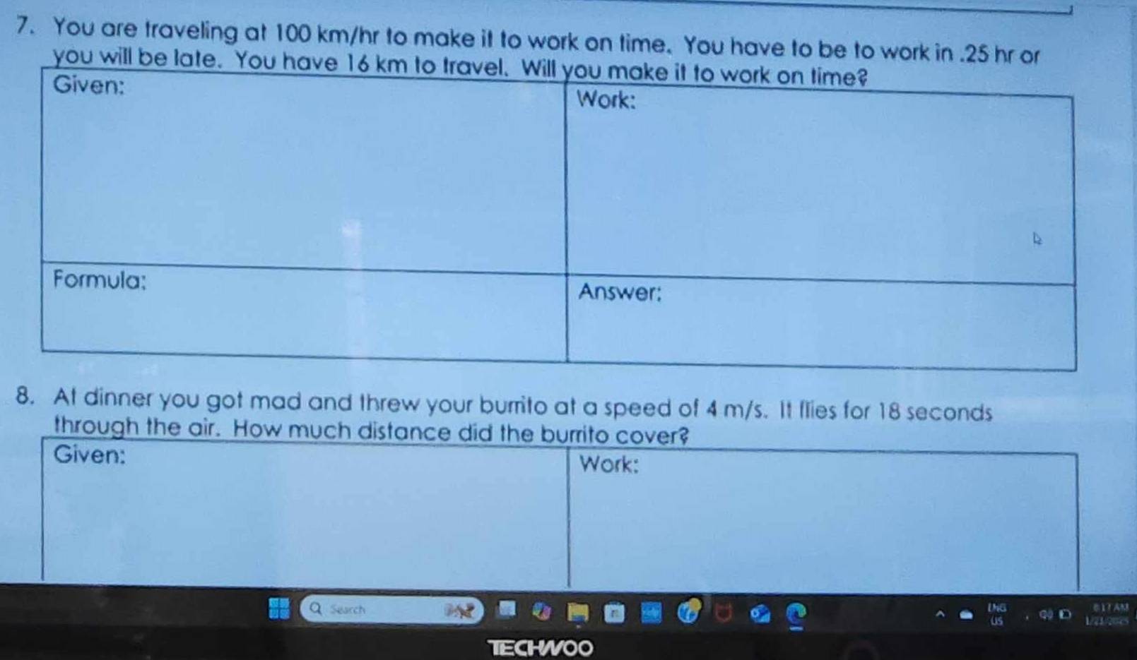 You are traveling at 100 km/hr to make it to work on time. You have to be to work in . 25 hr or 
you will be late. 
8. At dinner you got mad and threw your burrito at a speed of 4 m/s. It flies for 18 seconds
through the air. How much distance did the burrito cover? 
Given: 
Work: 
Q Search