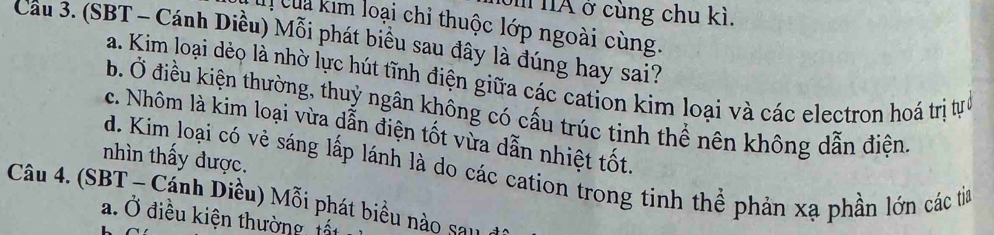 IA ở cùng chu kì.
c ua im loại chỉ thuộc lớp ngoài cùng.
Cầu 3. (SBT - Cánh Diều) Mỗi phát biểu sau đây là đúng hay sai?
a. Kim loại dẻo là nhờ lực hút tĩnh điện giữa các cation kim loại và các electron hoá trị tựở
b. Ở điều kiện thường, thuỷ ngân không có cấu trúc tinh thể nên không dẫn điện.
c. Nhôm là kim loại vừa dẫn điện tốt vừa dẫn nhiệt tốt.
nhìn thấy được.
d. Kim loại có vẻ sáng lấp lánh là do các cation trong tinh thể phản xạ phần lớn các tia
Câu 4. (SBT - Cánh Diều) Mỗi phát biểu nào sau
a. Ở điều kiện thường, tất