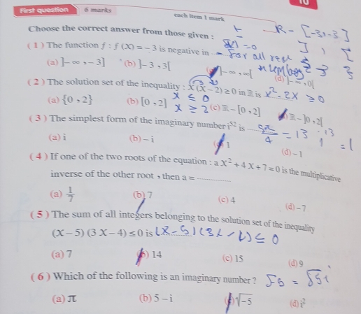 First question 6 marks
each item 1 mark
_
Choose the correct answer from those given :
( 1 ) The function f:f(x)=-3 is negative in
(a) ]-∈fty ,-3] (b) ]-3,3[
(d) |-∈fty ,0|
( 2 ) The solution set of the inequality : x(x-2)≥ 0 in R is
(a)  0,2 (b) [0,2] c) [0,2]
( 3 ) The simplest form of the imaginary number i^(52) is
(a) i (b) -i 1
(d) -1
( 4 ) If one of the two roots of the equation : ax^2+4x+7=0 is the multiplicative
inverse of the other root , then a=
(a)  1/7  (b) 7 (c) 4 (d) -7
( 5 ) The sum of all integers belonging to the solution set of the inequality
(x-5)(3x-4)≤ 0 is
(a) 7 6) 14 (c) 15 (d) 9
( 6 ) Which of the following is an imaginary number ?
(a) π (b) 5-i ( sqrt(-5) (d) i^2