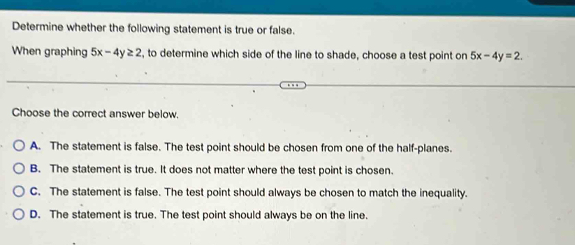 Determine whether the following statement is true or false.
When graphing 5x-4y≥ 2 , to determine which side of the line to shade, choose a test point on 5x-4y=2. 
Choose the correct answer below.
A. The statement is false. The test point should be chosen from one of the half-planes.
B. The statement is true. It does not matter where the test point is chosen.
C. The statement is false. The test point should always be chosen to match the inequality.
D. The statement is true. The test point should always be on the line.