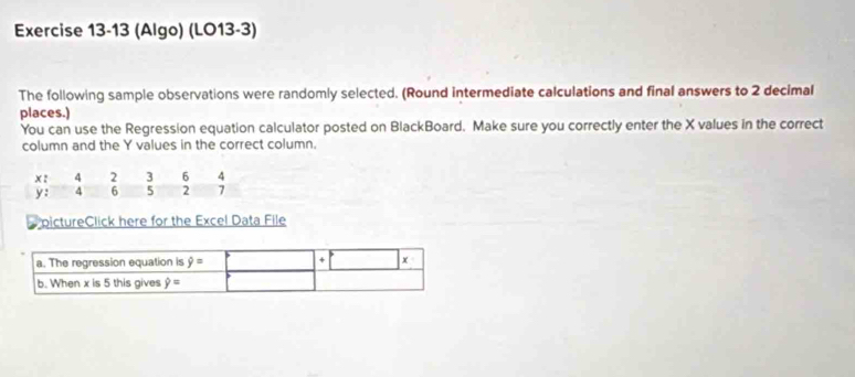 (Algo) (LO13-3)
The following sample observations were randomly selected. (Round intermediate calculations and final answers to 2 decimal
places.)
You can use the Regression equation calculator posted on BlackBoard. Make sure you correctly enter the X values in the correct
column and the Y values in the correct column.
pictureClick here for the Excel Data File