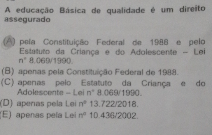 A educação Básica de qualidade é um direito
assegurado
(A) pela Constituição Federal de 1988 e pelo
Estatuto da Criança e do Adolescente - Lei
n° 8.069/1990.
(B) apenas pela Constituição Federal de 1988.
(C) apenas pelo Estatuto da Criança e do
Adolescente - Lei n° 8.069/1990.
(D) apenas pela Lei n° 13.722/2018.
(E) apenas pela Lei n° 10.436/2002.