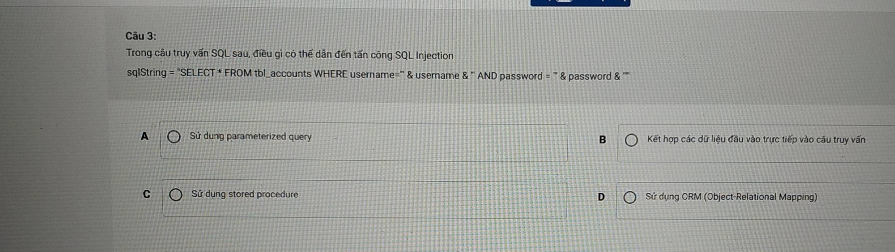 Trong câu truy vấn SQL sau, điều gì có thể dẫn đến tấn công SQL Injection
sqlString=''SELECT*FROMtbl accounts WHERE username=" & username 8.'' AND passwor f=''8 & password & '''''
A Sử dụng parameterized query B Kết hợp các dữ liệu đầu vào trực tiếp vào câu truy vấn
C Sử dụng stored procedure D Sử dụng ORM (Object-Relational Mapping)