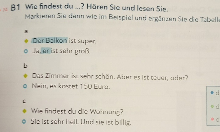 B1 Wie findest du ...? Hören Sie und lesen Sie.
Markieren Sie dann wie im Beispiel und ergänzen Sie die Tabelle
a
Der Balkon ist super.
Ja, er ist sehr groß.
b
Das Zimmer ist sehr schön. Aber es ist teuer, oder?
Nein, es kostet 150 Euro.
d
C
d
Wie findest du die Wohnung?
Sie ist sehr hell. Und sie ist billig.
d