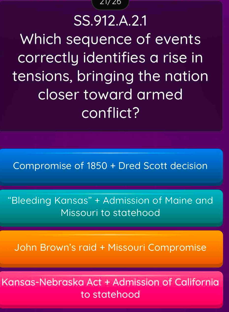 21/26
SS.912.A.2.1
Which sequence of events
correctly identifies a rise in
tensions, bringing the nation
closer toward armed
conflict?
Compromise of 1850 + Dred Scott decision
“Bleeding Kansas” + Admission of Maine and
Missouri to statehood
John Brown's raid + Missouri Compromise
Kansas-Nebraska Act + Admission of California
to statehood