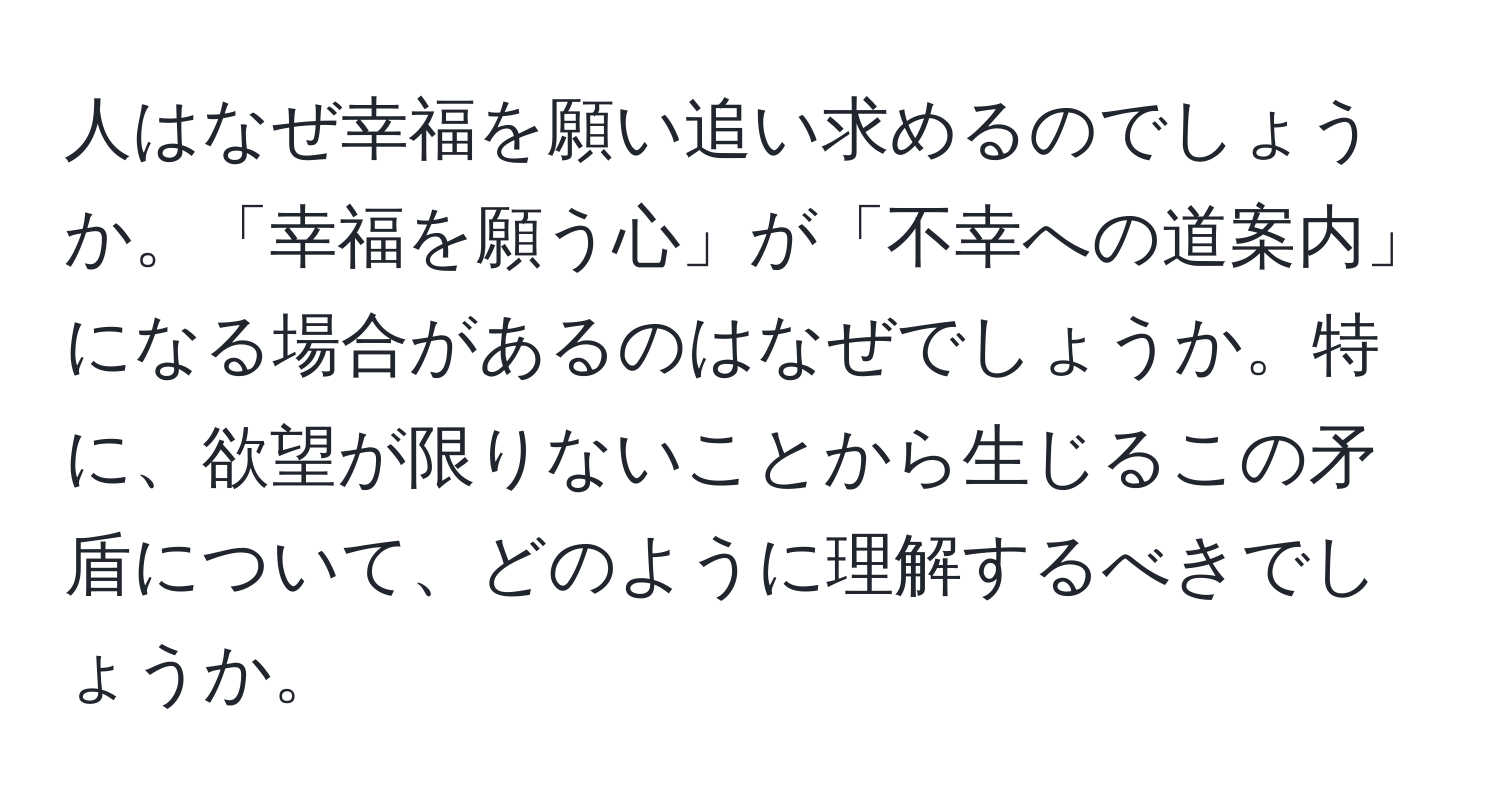 人はなぜ幸福を願い追い求めるのでしょうか。「幸福を願う心」が「不幸への道案内」になる場合があるのはなぜでしょうか。特に、欲望が限りないことから生じるこの矛盾について、どのように理解するべきでしょうか。