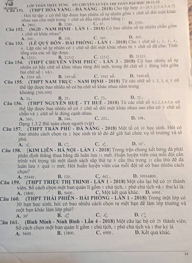 sqrt(ab) lớp toàn thảy tùng 692 chuyên Luyện thi toán đại học 10-11-12
=Ủy tùng === Cầu 151. (THPT HÒA VANG - Đà NẵNG - 2018) Cho tập hợp A= 0:1;2;3;4;5;6;7
Hôi từ tập 4 có thể lập được bạo nhiêu số tự nhiên gồm 5 chữ số đôi một khác
nhau sao cho một trong 3 chữ số đầu tiên phải bằng 1.
A. 2802 . B. 2280 . C. 65 . D. 2520 .
Câu 152. (SGD - NAM ĐỊNH - LẢN 1 - 2018) Có bao nhiêu số tự nhiên chẵn gồm
3 chữ số khác nhau?
A. 500 . B. 328 . C. 360 . D. 405 .
Câu 153. (LÊ QUý ĐÔN - Hải PHÒNG - LÀN 1 - 2018) Cho 5 chữ số 1, 2 , 3 , 4 ,
6. Lập các số tự nhiên có 3 chữ số đôi một khác nhau từ 5 chữ số đã cho. Tính
tổng của các số lập được. D. 21321 .
A. 12321. B. 21312 . C. 12312 .
Câu 154. (THPT CHUYÊN VĩNH PHÚC - LÀN 3 - 2018) Có bao nhiêu số tự
nhiên có bây chữ số khác nhau từng đôi một, trong đó chữ số 2 đứng liền giữa
hai chữ số 1 và 3 .
A. 3204 số. B. 249 số. C. 2942 số. D. 7440 số.
Câu 155. (THPT NAM TRựC - NAM ĐỊNH - 2018) Từ các chữ số 1, 2, 3, 4, 5 có
thể lập được bao nhiêu số có ba chữ số khác nhau nằm trong
khoảng (300; 500)
A. 24 . B. 25 . C. 23 . D. 22 .
Câu 156. (THPT NGUYÊN HUệ - TT HUÉ - 2018) Từ các chữ số 0,1,2,3,4,5,6 có
thể lập được bao nhiêu số có 5 chữ số đôi một khác nhau sao cho có 3 chữ số
chẵn và 2 chữ số lẻ đứng cạnh nhau.
A. 360. B. 144. C. 252 . D. 108.
Dạng 1.3.2 Bài tọán chọn người (vật)
Câu 157.  (THPT TRÀN PHÚ - Đà NẵNG - 2018) Một tổ có 10 học sinh. Hỏi có
bao nhiêu cách chọn ra 2 học sinh từ tổ đó đề giữ hai chức vụ tổ trưởng và tô
phó.
A. L_(10)^4 B. C_(10)^2. C. A_(10)^8. D. 10^2.
Câu 158. [KIM LIÊN - HÀ NộI - LÀN 1 - 2018] Trong trận chung kết bóng đá phải
phân định thắng thua bằng đá luân lựu 11 mét. Huận luyện viên của mỗi đội cần
trình với trọng tài một danh sách sắp thứ tự 5 cầu thủ trong 11 cầu thủ đề đá
luân lưu 5 quả 11 mét. Hỏi huần luyện viên của mỗi đội sẽ có bao nhiêu cách
chọn?
A. 55440 . B. 120 . C. 462 . D. 39916800 .
Câu 159. (THPT TRIỆU THỊ TRINH - LÀN 1 - 2018) Một câu lạc bộ có 25 thành
viên. Số cách chọn một ban quản lí gồm 1 chủ tịch, 1 phó chủ tịch và 1 thư kí là:
A. 13800 . B. 5600 . C. Một kết quả khác. D. 6900 .
Câu 160. (THPT THáI PHIÊN - HảI PHÒNG - LÀN 1 - 2018) Trong một lớp có
30 bạn học sinh, hỏi có bao nhiêu cách chọn ra một bạn để làm lớp trưởng và
một bạn khác làm lớp phó?
A. 30^2 B. A_(50)^(28) C. A_(10)^2 D. C_(30)^2
Câu 161. (Bình Minh - Ninh Bình - Lần 4 - 2018) Một câu lạc bộ có 25 thành viên.
Số cảch chọn một ban quản lí gồm 1 chủ tịch, 1 phó chủ tịch và 1 thư ký là
A. 5600 . B. 13800 . C. 6900 . D. Kết quả khắc.
14