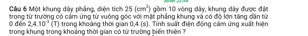 HMh 23.9b 
Câu 6 Một khung dây phẳng, diện tích 25(cm^2) gồm 10 vòng dây, khung dây được đặt 
trong từ trường có cảm ứng từ vuông góc với mặt phẳng khung và có độ lớn tăng dần từ 
0 đến 2, 4.10^(-3) (T) trong khoảng thời gian 0, 4 (s). Tính suất điện động cảm ứng xuất hiện 
trong khung trong khoảng thời gian có từ trường biến thiên ?