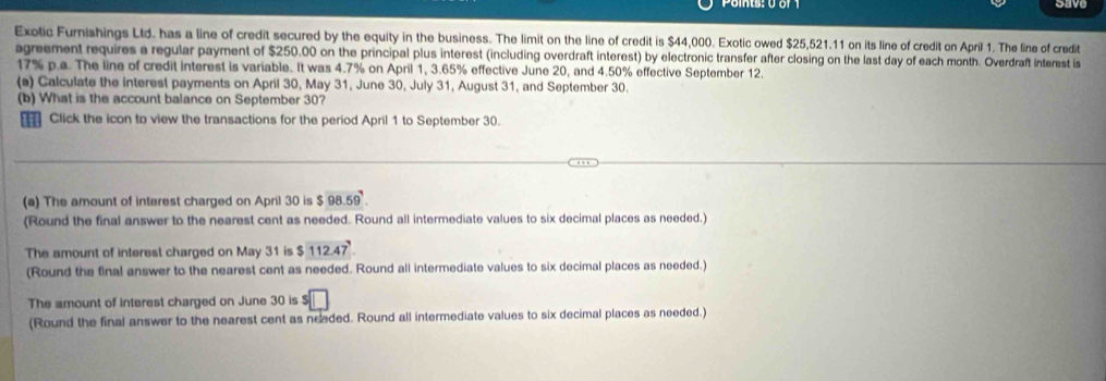 Exotic Furnishings Ltd. has a line of credit secured by the equity in the business. The limit on the line of credit is $44,000. Exotic owed $25,521.11 on its line of credit on April 1. The line of credit 
agreement requires a regular payment of $250.00 on the principal plus interest (including overdraft interest) by electronic transfer after closing on the last day of each month. Overdraft interest is
17% p.a. The line of credit interest is variable. It was 4.7% on April 1, 3.65% effective June 20, and 4.50% effective September 12. 
(a) Calculate the interest payments on April 30, May 31, June 30, July 31, August 31, and September 30. 
(b) What is the account balance on September 30? 
Click the icon to view the transactions for the period April 1 to September 30. 
(a) The amount of intarest charged on April 30 is $ 98.59. 
(Round the final answer to the nearest cent as needed. Round all intermediate values to six decimal places as needed.) 
The amount of interest charged on May 31 is $112.47
(Round the final answer to the nearest cent as needed. Round all intermediate values to six decimal places as needed.) 
The amount of interest charged on June 30 is $
(Round the final answer to the nearest cent as needed. Round all intermediate values to six decimal places as needed.)