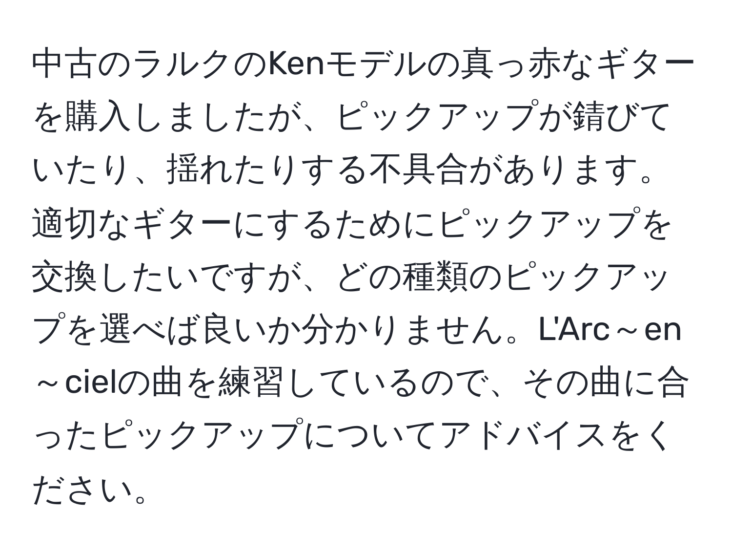 中古のラルクのKenモデルの真っ赤なギターを購入しましたが、ピックアップが錆びていたり、揺れたりする不具合があります。適切なギターにするためにピックアップを交換したいですが、どの種類のピックアップを選べば良いか分かりません。L'Arc～en～cielの曲を練習しているので、その曲に合ったピックアップについてアドバイスをください。