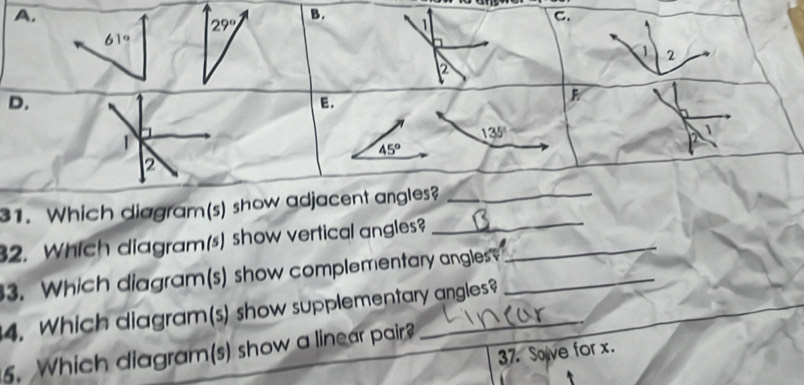 29°
1 
C.
61°
a 2
2 
D. 
E. 
F 
1
135°
45°
2 
31. Which diagram(s) show adjacent angles?_ 
2. Which diagram(s) show vertical angles?_ 
_ 
3. Which diagram(s) show complementary angles_ 
4. Which diagram(s) show supplementary angles? 
5. Which diagram(s) show a linear pair? 
37. Solve for x.