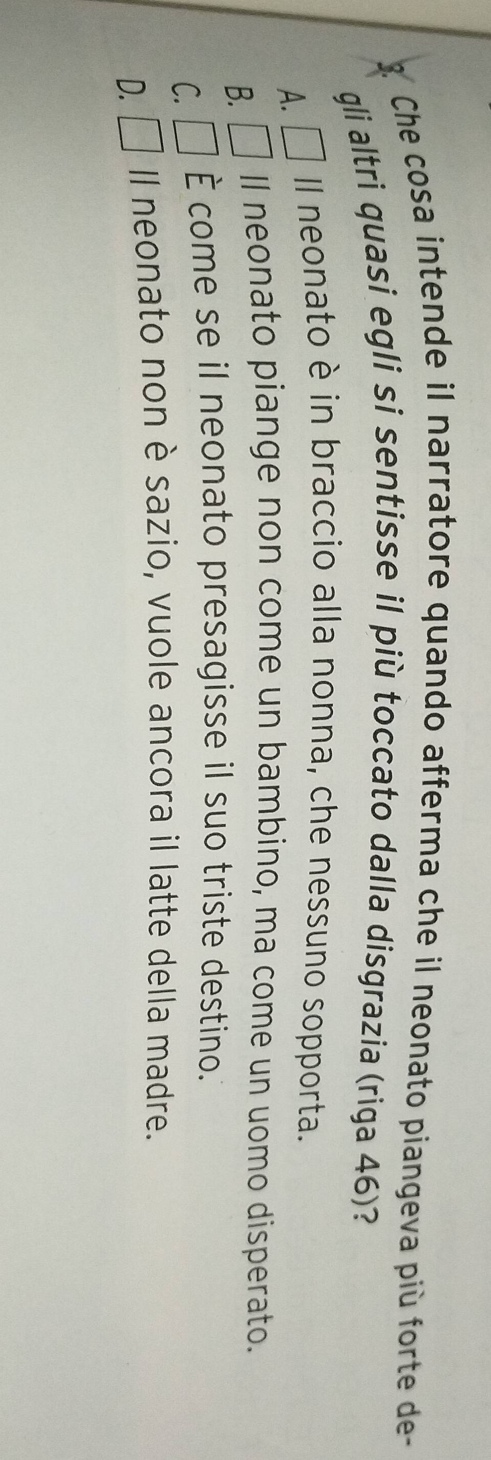 Che cosa intende il narratore quando afferma che il neonato piangeva più forte de-
gli altri quasi egli si sentisse il più toccato dalla disgrazia (riga 46)?
A. □ Il neonato è in braccio alla nonna, che nessuno sopporta.
B. □ ll neonato piange non come un bambino, ma come un uomo disperato.
C. □ È come se il neonato presagisse il suo triste destino.
D. =□° Il neonato non è sazio, vuole ancora il latte della madre.