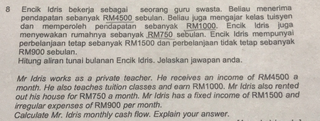 Encik Idris bekerja sebagai seorang guru swasta. Beliau menerima 
pendapatan sebanyak RM4500 sebulan. Beliau juga mengajar kelas tuisyen 
dan memperoleh pendapatan sebanyak RM1000. Encik Idris juga 
menyewakan rumahnya sebanyak RM750 sebulan. Encik Idris mempunyai 
perbelanjaan tetap sebanyak RM1500 dan perbelanjaan tidak tetap sebanyak
RM900 sebulan. 
Hitung aliran tunai bulanan Encik Idris. Jelaskan jawapan anda. 
Mr Idris works as a private teacher. He receives an income of RM4500 a 
month. He also teaches tuition classes and earn RM1000. Mr Idris also rented 
out his house for RM750 a month. Mr Idris has a fixed income of RM1500 and 
irregular expenses of RM900 per month. 
Calculate Mr. Idris monthly cash flow. Explain your answer.