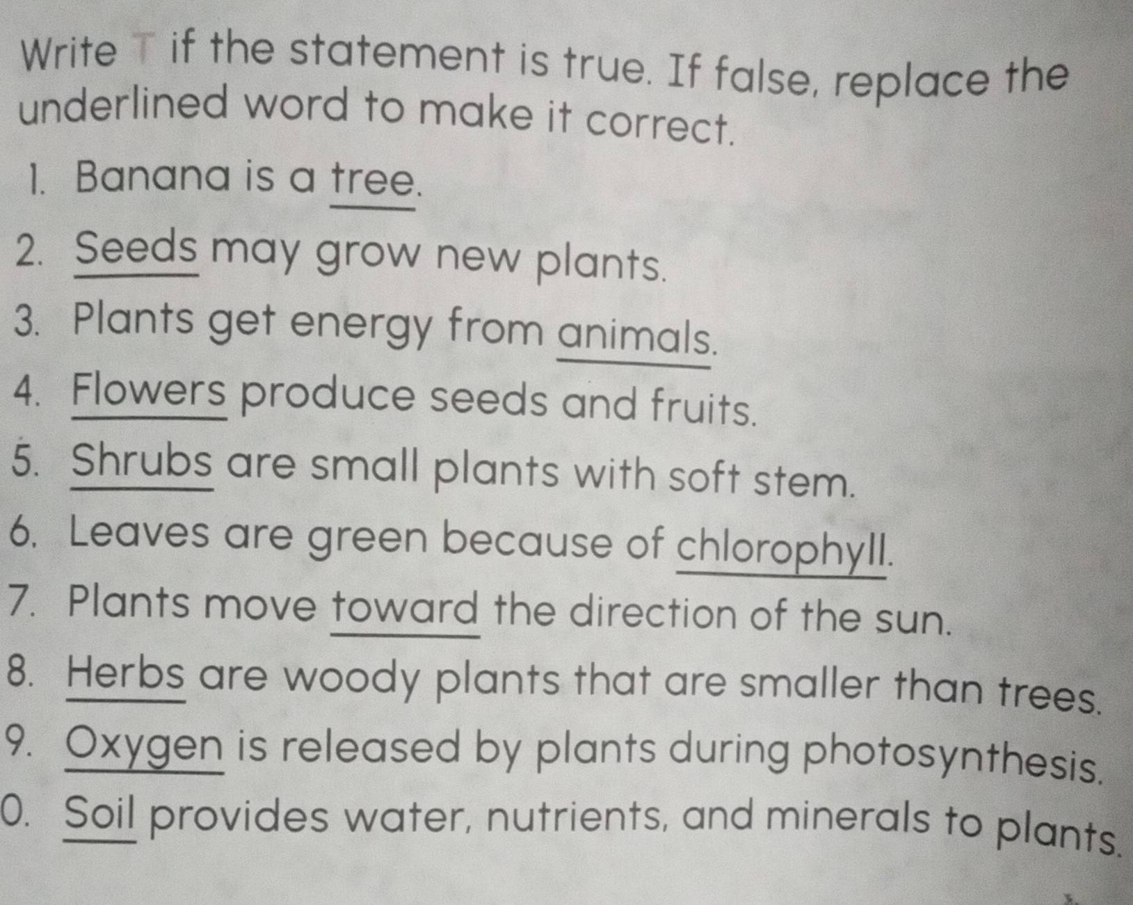 Write T if the statement is true. If false, replace the 
underlined word to make it correct. 
1. Banana is a tree. 
2. Seeds may grow new plants. 
3. Plants get energy from animals. 
4. Flowers produce seeds and fruits. 
5. Shrubs are small plants with soft stem. 
6. Leaves are green because of chlorophyll. 
7. Plants move toward the direction of the sun. 
8. Herbs are woody plants that are smaller than trees. 
9. Oxygen is released by plants during photosynthesis. 
0. Soil provides water, nutrients, and minerals to plants.