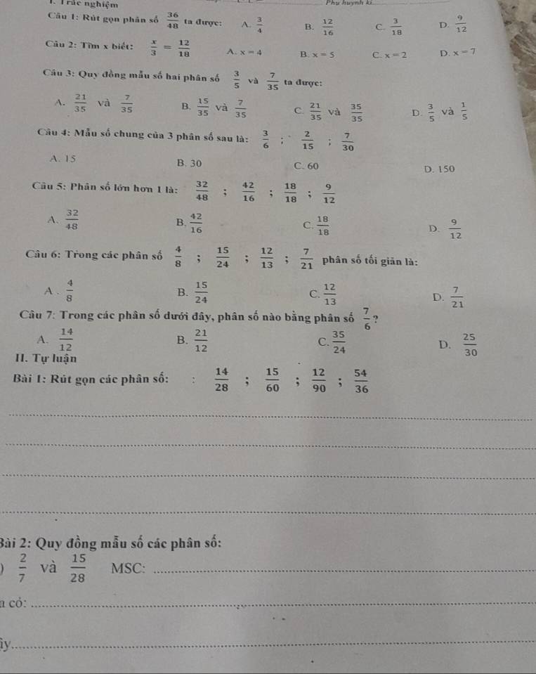 rắc nghiệm
Câu 1: Rút gọn phân số  36/48  ta được: A.  3/4  B.  12/16  C.  3/18  D.  9/12 
Câu 2: Tìm x biết:  x/3 = 12/18  A. x=4 B. x=5 C. x=2 D. x=7
Câu 3: Quy đồng mẫu số hai phân số  3/5  và  7/35  ta được:
A.  21/35  và  7/35  B.  15/35  và  7/35  C.  21/35  và  35/35  D.  3/5  và  1/5 
Cầu 4: Mẫu số chung của 3 phân số sau là:  3/6 ; 2/15 ; 7/30 
A. 15 B. 30
C. 60 D. 150
Câu 5: Phân số lớn hơn 1 là:  32/48 ; 42/16 ; 18/18 ; 9/12 
B.
A.  32/48   42/16  C.  18/18  D.  9/12 
Câu 6: Trong các phân số  4/8 ;  15/24  : ^circ   12/13  :  7/21  phân số tối giān là:
A .  4/8  B.  15/24  C.  12/13 
D.  7/21 
Câu 7: Trong các phân số dưới đây, phân số nào bằng phân số  7/6  ?
A.  14/12  B.  21/12  C.  35/24   25/30 
D.
II. Tự luận
Bài 1: Rút gọn các phân số:  14/28 ; 15/60 ; 12/90 ; 54/36 
_
_
_
_
Bài 2: Quy đồng mẫu số các phân số:
 2/7  và  15/28  MSC:_
a có:_
iy
_