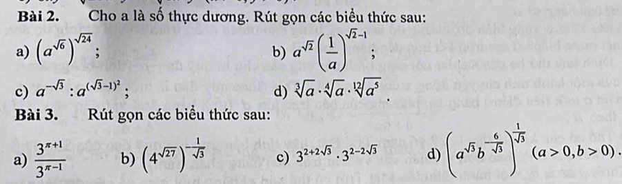 Cho a là số thực dương. Rút gọn các biểu thức sau: 
a) (a^(sqrt(6)))^sqrt(24); a^(sqrt(2))( 1/a )^sqrt(2)-1; 
b) 
c) a^(-sqrt(3)):a^((sqrt(3)-1)^2); d) sqrt[3](a)· sqrt[4](a)· sqrt[12](a^5). 
Bài 3. Rút gọn các biểu thức sau: 
a)  (3^(π +1))/3^(π -1)  b) (4^(sqrt(27)))^- 1/sqrt(3)  c) 3^(2+2sqrt(3))· 3^(2-2sqrt(3)) d) (a^(sqrt(3))b^(-frac 6)sqrt(3))^ 1/sqrt(3) (a>0,b>0).