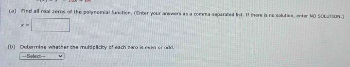 Find all real zeros of the polynomial function. (Enter your answers as a comma-separated list. If there is no solution, enter NO SOLUTION.)
x=□
(b) Determine whether the multiplicity of each zero is even or odd. 
===Select===