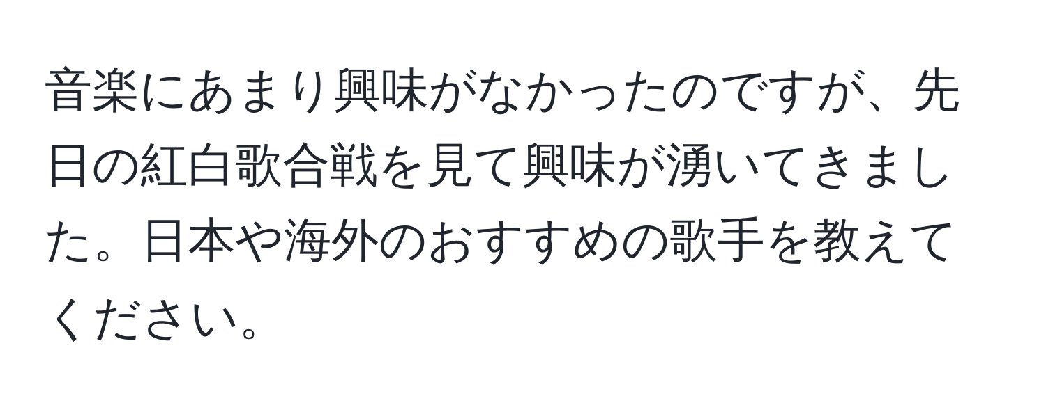 音楽にあまり興味がなかったのですが、先日の紅白歌合戦を見て興味が湧いてきました。日本や海外のおすすめの歌手を教えてください。