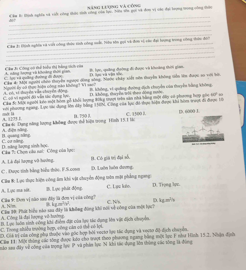 năng lượng và công
_
Câu 1: Định nghĩa và viết công thức tính công của lực. Nêu tên gọi và đơn vị các đại lượng trong công thức
_dó?
_
_
_
_
_ Câu 2: Định nghĩa và viết công thức tính công suất. Nêu tên gọi và đơn vị các đại lượng trong công thức đó?
_
_
Câu 3: Công có thể biểu thị bằng tích của
A. năng lượng và khoảng thời gian. B. lực, quãng đường đi được và khoảng thời gian.
C. lực và quãng đường đi được. D. lực và vận tốc.
Câu 4: Một người chèo thuyền ngược dòng sông. Nước chảy xiết nên thuyền không tiến lên được so với bờ.
Người ấy có thực hiện công nào không? Vì sao?
A. có, vì thuyền vẫn chuyền động. B. không, vì quãng đường dịch chuyền của thuyền bằng không.
C. có vì người đó vẫn tác dụng lực. D. không, thuyền trôi theo dòng nước.
Câu 5: Một người kéo một hòm gỗ khối lượng 80kg trượt trên sàn nhà bằng một dây có phương hợp góc 60° so
với phương ngang. Lực tác dụng lên dây bằng 150N. Công của lực đó thực hiện được khi hòm trượt đi được 10
mét là
A. 1275 J. B. 750 J. C. 1500 J. D. 6000 J.
Câu 6: Dạng năng lượng không được thể hiện trong Hình 15.1 là:
A. điện năng.
B. quang năng.
C. cơ năng.
D. năng lượng sinh học. 
Câu 7: Chọn câu sơi: Công của lực:
A. Là đại lượng vô hướng. B. Có giá trị đại số.
C . Được tính bằng biểu thức. F.S.cosa D. Luôn luôn dương.
Câu 8: Lực thực hiện công âm khi vật chuyển động trên mặt phẳng ngang:
A. Lực ma sát. B. Lực phát động. C. Lực kéo. D. Trọng lực.
Câu 9: Đơn vị nào sau đây là đơn vị của công?
A. N/m. .m^2/s^2. C. N/s. D. kg.m²/s
B. kg.
Câu 10: Phát biểu nào sau đây là không đúng khi nói về công của một lực?
A. Công là đại lượng vô hướng.
B. Lực luôn sinh công khi điểm đặt của lực tác dụng lên vật dịch chuyển.
C. Trong nhiều trường hợp, công cản có thể có lợi.
D. Giá trị của công phụ thuộc vào góc hợp bởi vectơ lực tác dụng và vectơ độ dịch chuyển.
Câu 11: Một thùng các tông được kéo cho trượt theo phương ngang bằng một lực F như Hình 15.2. Nhận định
nào sau đây về công của trọng lực P và phản lực N khi tác dụng lên thùng các tông là đúng