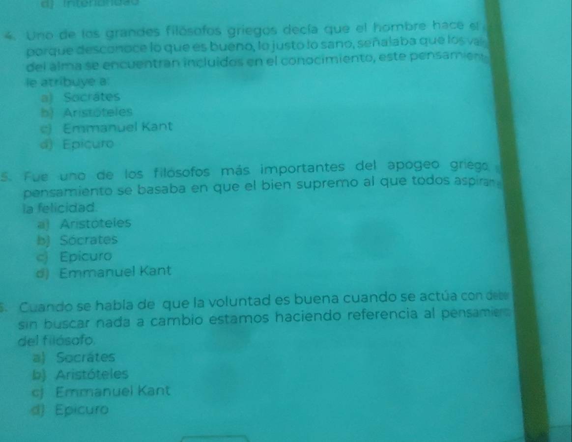 Intendndão
4. Uno de los grandes filósofos griegos decía que el hombre hace el
porque desconoce lo que es bueno, lo justo lo sano, señalaba que los vai
del alma se encuentran incluídos en el conocimiento, este pensamien
le atribuye a:
a) Socrátes
b) Aristóteles
e) Emmanuel Kant
d) Epicuro
5. Fue uno de los filósofos más importantes del apogeo griego
pensamiento se basaba en que el bien supremo al que todos aspiran .
la felicidad.
a) Aristóteles
b) Sócrates
c) Epicuro
d) Emmanuel Kant
S. Cuando se habla de que la voluntad es buena cuando se actúa con dete
sin buscar nada a cambio estamos haciendo referencia al pensamie 
del filósofo.
a) Socrátes
b) Aristóteles
cj Emmanuel Kant
d) Epicuro