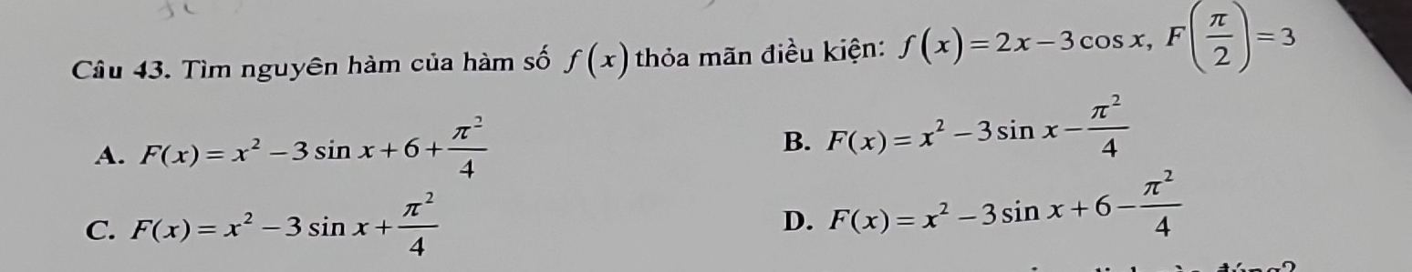 Tìm nguyên hàm của hàm số f(x) thỏa mãn điều kiện: f(x)=2x-3cos x, F( π /2 )=3
A. F(x)=x^2-3sin x+6+ π^2/4 
B. F(x)=x^2-3sin x- π^2/4 
C. F(x)=x^2-3sin x+ π^2/4 
D. F(x)=x^2-3sin x+6- π^2/4 