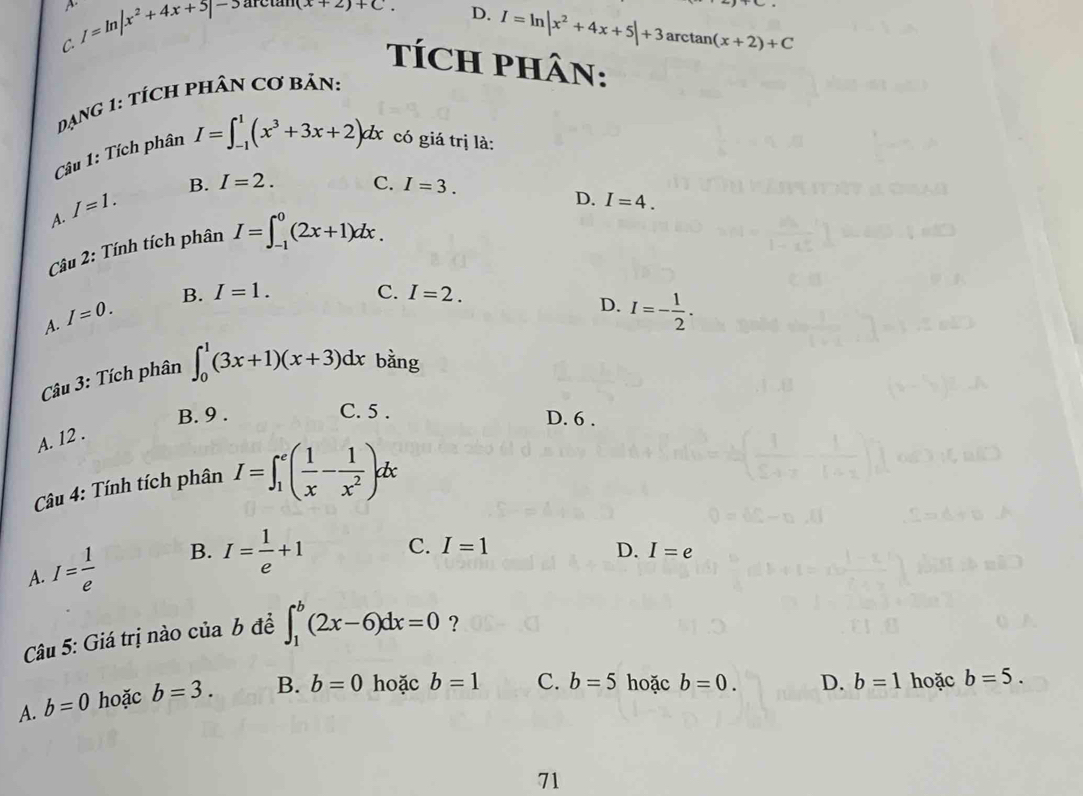 D. I=ln |x^2+4x+5|+3
C. I=ln |x^2+4x+5|to arctan (arctan (x+2)+C. arcta n(x+2)+C
TÍCH PHÂN:
DạnG 1: TÍcH PHÂN Cơ Bản:
Câu 1: Tích phân I=∈t _(-1)^1(x^3+3x+2)dx có giá trị là:
B. I=2. C. I=3.
A. I=1.
D. I=4. 
Câu 2: Tính tích phân I=∈t _(-1)^0(2x+1)dx.
A. I=0. B. I=1.
C. I=2. D. I=- 1/2 . 
Câu 3: Tích phân ∈t _0^(1(3x+1)(x+3)dx bằng
B. 9. C. 5. D. 6.
A. 12.
Câu 4: Tính tích phân I=∈t _1^e(frac 1)x- 1/x^2 )dx
A. I= 1/e  B. I= 1/e +1 C. I=1
D. I=e
Câu 5: Giá trị nào của b đề ∈t _1^b(2x-6)dx=0 ?
A. b=0 hoặc b=3. B. b=0 hoặc b=1 C. b=5 hoặc b=0. D. b=1 hoặc b=5. 
71