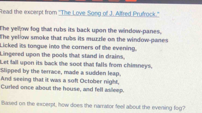 Read the excerpt from ''The Love Song of J. Alfred Prufrock." 
The yellow fog that rubs its back upon the window-panes, 
The yellow smoke that rubs its muzzle on the window-panes 
Licked its tongue into the corners of the evening, 
Lingered upon the pools that stand in drains, 
Let fall upon its back the soot that falls from chimneys, 
Slipped by the terrace, made a sudden leap, 
And seeing that it was a soft October night, 
Curled once about the house, and fell asleep. 
Based on the excerpt, how does the narrator feel about the evening fog?