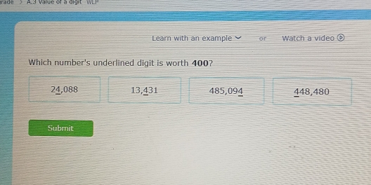 rade A3 value of a digit W E 
Learn with an example or Watch a video
Which number's underlined digit is worth 400?
24,088 13,431 485,094 448,480
Submit