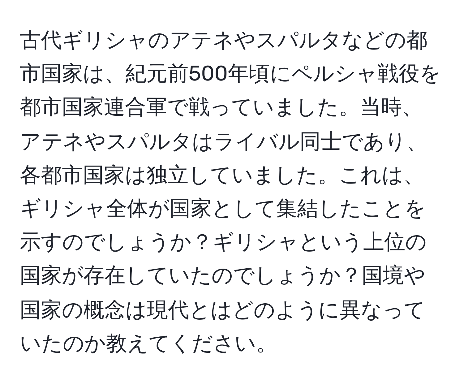 古代ギリシャのアテネやスパルタなどの都市国家は、紀元前500年頃にペルシャ戦役を都市国家連合軍で戦っていました。当時、アテネやスパルタはライバル同士であり、各都市国家は独立していました。これは、ギリシャ全体が国家として集結したことを示すのでしょうか？ギリシャという上位の国家が存在していたのでしょうか？国境や国家の概念は現代とはどのように異なっていたのか教えてください。