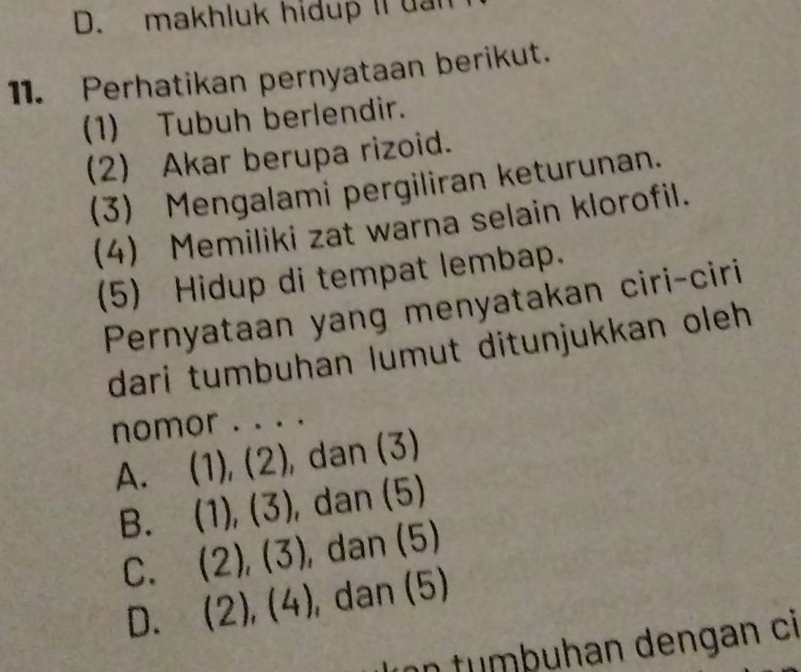 makhluk hidup Il uan
11. Perhatikan pernyataan berikut.
(1) Tubuh berlendir.
(2) Akar berupa rizoid.
(3) Mengalami pergiliran keturunan.
(4) Memiliki zat warna selain klorofil.
(5) Hidup di tempat lembap.
Pernyataan yang menyatakan ciri-ciri
dari tumbuhan lumut ditunjukkan oleh .
nomor . . . .
A. (1) , 12 ), dan (3)
B. (1),(3) , dan (5)
C. (2),(3) , dan (5)
D. (2),(4) , dan (5)
on tumbuhan dengan ci