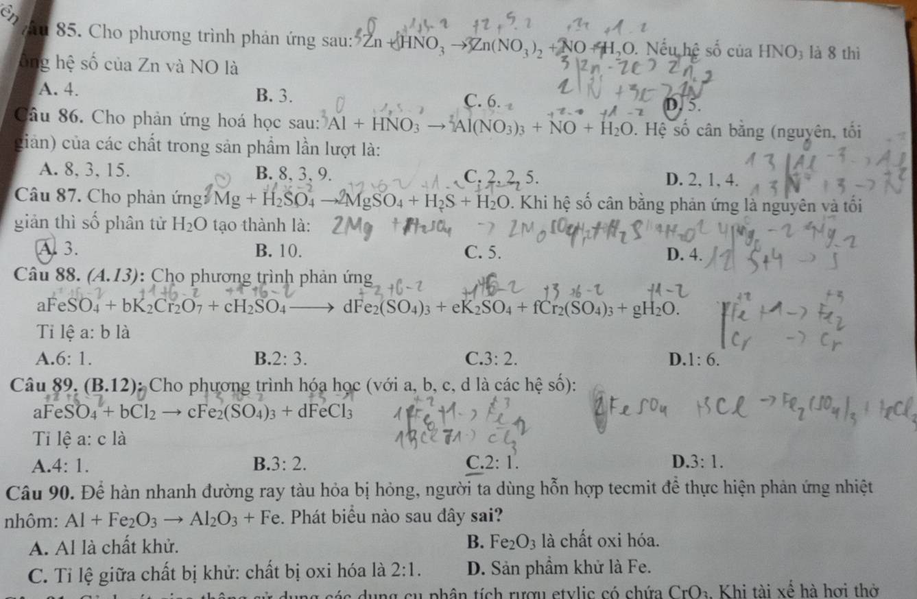 85 . Cho phương trình phản ứng sau :'' 5Zn+HNO_3to 3Zn(NO_3)_2+NO+H_2 O. Nếu hệ số của HNO3 là 8 thì
ông hệ số của Zn và NO là
A. 4. B. 3. C. 6
D. 5.
Câu 86. Cho phản ứng hoá học sau: Al+HNO_3to Al(NO_3)_3+NO+H_2O. Hệ số cân bằng (nguyên, tối
giản) của các chất trong sản phẩm lần lượt là:
A. 8, 3, 15. B. 8, 3, 9. C.2.2.5 D. 2, 1, 4.
Câu 87. Cho phản ứng Mg+H_2SO_4 to 2MgSO_4+H_2S+H_2O. Khi hệ số cân bằng phản ứng là nguyên và tối
giản thì số phân tử H_2O tạo thành là:
A. 3. B. 10. C. 5. D. 4.
Câu 88. (A.13) : Cho phương trình phản ứng
aFe SO_4+bK_2Cr_2O_7+cH_2SO_4 - dF e_2(SO_4)_3+eK_2SO_4+fCr_2(SO_4)_3+gH_2O.
Tỉ lệ a:bli
A. 6:1. B. 2:3. C. 3:2. D. 1:6.
Câu 89. (B.12) : Cho phương trình hóa học (với a, b, c, d là các hệ số):
aFeS O_4+bCl_2 cFe_2(SO_4)_3+dFeCl_3
Ti lệ a: c là
A. 4:1. B 3:2. C. 2:1. D. 3:1.
Câu 90. Để hàn nhanh đường ray tàu hỏa bị hỏng, người ta dùng hỗn hợp tecmit để thực hiện phản ứng nhiệt
nhôm: Al+Fe_2O_3to Al_2O_3+Fe. Phát biểu nào sau đây sai?
A. Al là chất khử. B. Fe_2O_3 là chất oxi hóa.
C. Tỉ lệ giữa chất bị khử: chất bị oxi hóa là 2:1. D. Sản phầm khử là Fe.
t  a   u ng  cu phân tích rượu etylic có chứa CrO_2 Khi tài xế hà hơi thờ