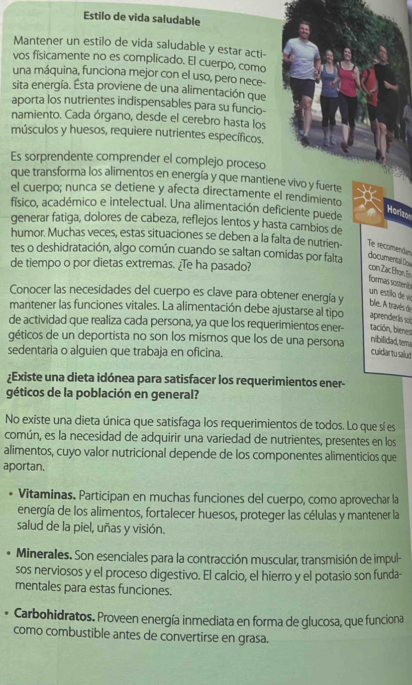 Estilo de vida saludable
Mantener un estilo de vida saludable y estar acti-
vos físicamente no es complicado. El cuerpo, como
una máquina, funciona mejor con el uso, pero nece-
sita energía. Ésta proviene de una alimentación que
aporta los nutrientes indispensables para su funcio-
namiento. Cada órgano, desde el cerebro hasta los
músculos y huesos, requiere nutrientes específicos.
Es sorprendente comprender el complejo proceso
que transforma los alimentos en energía y que mantiene vivo y fuerte
el cuerpo; nunca se detiene y afecta directamente el rendimiento
físico, académico e intelectual. Una alimentación deficiente puede
Horizon
generar fatiga, dolores de cabeza, reflejos lentos y hasta cambios de
humor. Muchas veces, estas situaciones se deben a la falta de nutrien- Te recomendam
tes o deshidratación, algo común cuando se saltan comidas por falta documental Dow
de tiempo o por dietas extremas. ¿Te ha pasado?
con Zac Efron. En
formas sostenib
un estilo de vió
Conocer las necesidades del cuerpo es clave para obtener energía y ble. A través de
mantener las funciones vitales. La alimentación debe ajustarse al tipo aprenderás sob
de actividad que realiza cada persona, ya que los requerimientos ener- tación, bienest
géticos de un deportista no son los mismos que los de una persona
nibilidad, tema
sedentaria o alguien que trabaja en oficina.
cuidar tu salud
¿Existe una dieta idónea para satisfacer los requerimientos ener-
géticos de la población en general?
No existe una dieta única que satisfaga los requerimientos de todos. Lo que sí es
común, es la necesidad de adquirir una variedad de nutrientes, presentes en los
alimentos, cuyo valor nutricional depende de los componentes alimenticios que
aportan.
Vitaminas. Participan en muchas funciones del cuerpo, como aprovechar la
energía de los alimentos, fortalecer huesos, proteger las células y mantener la
salud de la piel, uñas y visión.
Minerales. Son esenciales para la contracción muscular, transmisión de impul-
sos nerviosos y el proceso digestivo. El calcio, el hierro y el potasio son funda-
mentales para estas funciones.
* Carbohidratos. Proveen energía inmediata en forma de glucosa, que funciona
como combustible antes de convertirse en grasa.