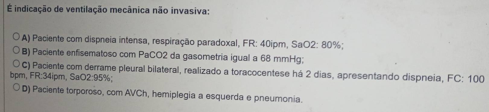 É indicação de ventilação mecânica não invasiva:
A) Paciente com dispneia intensa, respiração paradoxal, FR: 40ipm, Sa( O2:80 %;
B) Paciente enfisematoso com PaCO2 da gasometria igual a 68 mmHg;
C) Paciente com derrame pleural bilateral, realizado a toracocentese há 2 dias, apresentando dispneia, FC: 100
bpm, FR:34ipm, SaC 2:95%
D) Paciente torporoso, com AVCh, hemiplegia a esquerda e pneumonia.